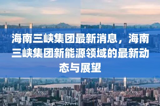 海南三峽集團最新消息，海南三峽集團新能源領域的最新動態與展望
