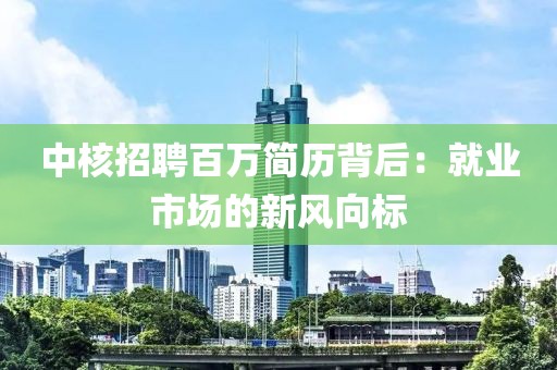 中核招聘百萬(wàn)簡(jiǎn)歷背后：就業(yè)市場(chǎng)的新風(fēng)向標(biāo)