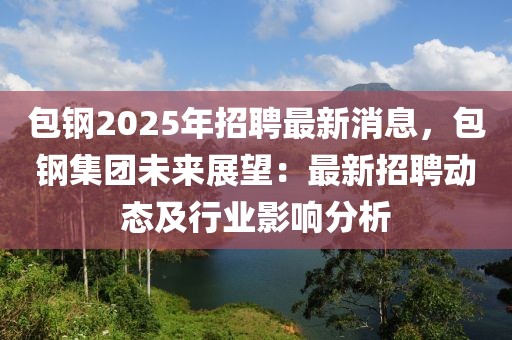 包鋼2025年招聘最新消息，包鋼集團未來展望：最新招聘動態及行業影響分析