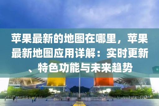 蘋果最新的地圖在哪里，蘋果最新地圖應用詳解：實時更新、特色功能與未來趨勢