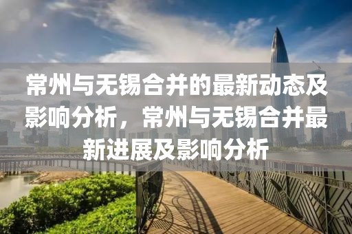 常州與無錫合并的最新動態及影響分析，常州與無錫合并最新進展及影響分析