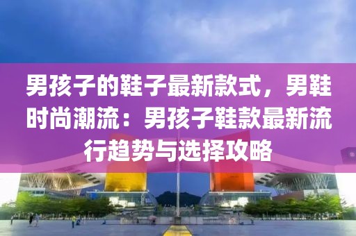 男孩子的鞋子最新款式，男鞋時尚潮流：男孩子鞋款最新流行趨勢與選擇攻略