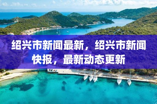 紹興市新聞最新，紹興市新聞快報，最新動態更新