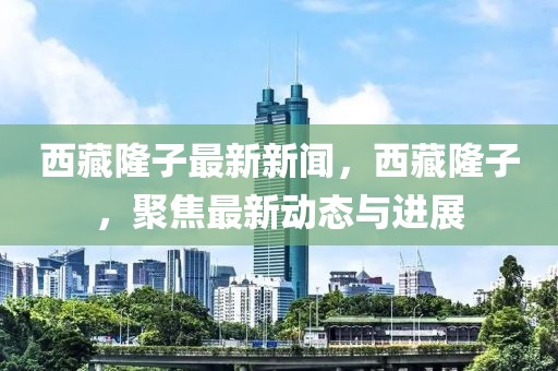 西藏隆子最新新聞，西藏隆子，聚焦最新動態(tài)與進(jìn)展