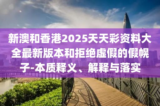 新澳和香港2025天天彩資料大全最新版本和拒絕虛假的假幌子-本質釋義、解釋與落實
