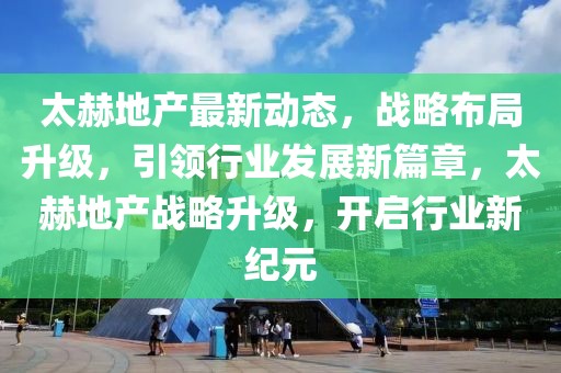 太赫地產最新動態，戰略布局升級，引領行業發展新篇章，太赫地產戰略升級，開啟行業新紀元
