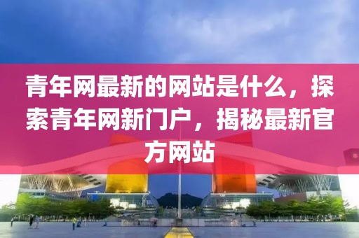 青年網(wǎng)最新的網(wǎng)站是什么，探索青年網(wǎng)新門戶，揭秘最新官方網(wǎng)站
