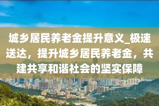城鄉居民養老金提升意義_極速送達，提升城鄉居民養老金，共建共享和諧社會的堅實保障