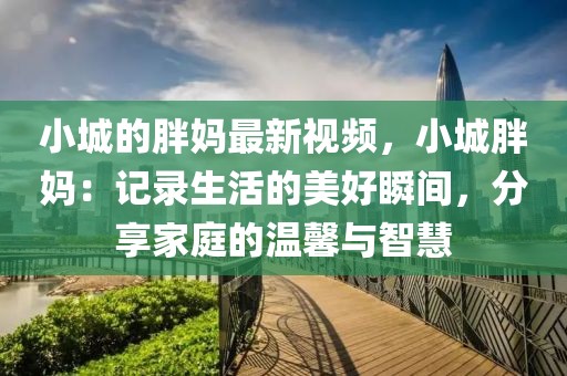 小城的胖媽最新視頻，小城胖媽：記錄生活的美好瞬間，分享家庭的溫馨與智慧