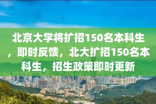 北京大學將擴招150名本科生，即時反饋，北大擴招150名本科生，招生政策即時更新