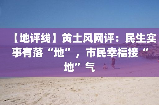 【地評線】黃土風(fēng)網(wǎng)評：民生實(shí)事有落“地”，市民幸福接“地”氣