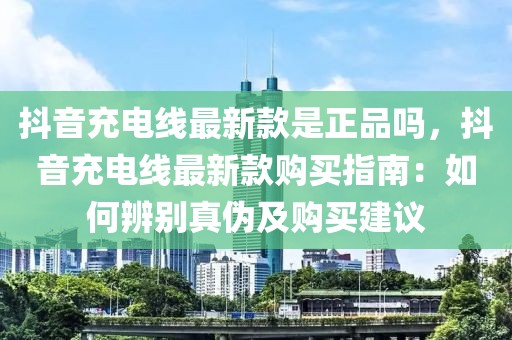 抖音充電線最新款是正品嗎，抖音充電線最新款購買指南：如何辨別真偽及購買建議