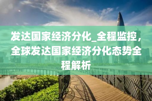 發達國家經濟分化_全程監控，全球發達國家經濟分化態勢全程解析
