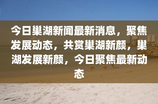 今日巢湖新聞最新消息，聚焦發展動態，共賞巢湖新顏，巢湖發展新顏，今日聚焦最新動態