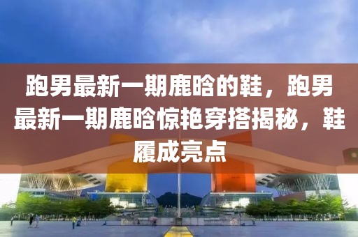 跑男最新一期鹿晗的鞋，跑男最新一期鹿晗驚艷穿搭揭秘，鞋履成亮點(diǎn)