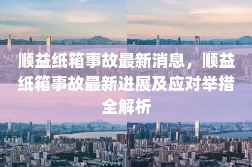順益紙箱事故最新消息，順益紙箱事故最新進(jìn)展及應(yīng)對舉措全解析