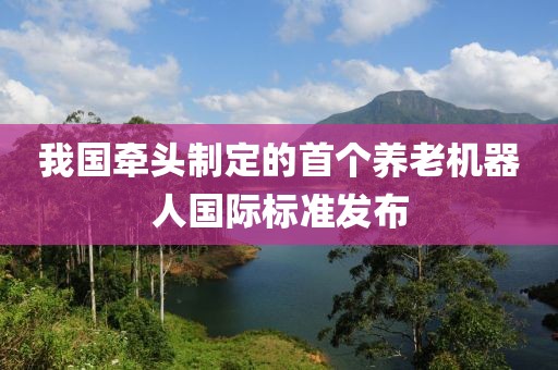我國牽頭制定的首個養老機器人國際標準發布