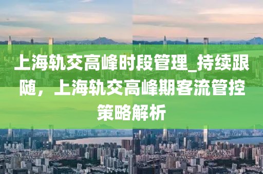 上海軌交高峰時段管理_持續跟隨，上海軌交高峰期客流管控策略解析