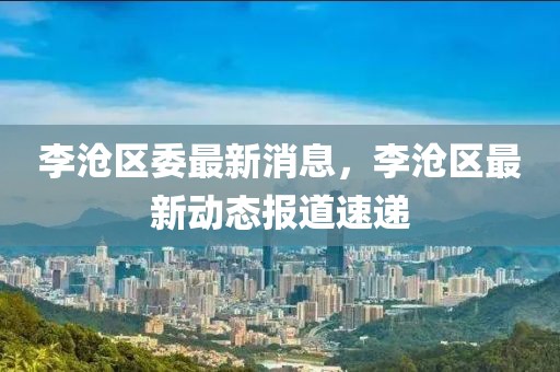 李滄區委最新消息，李滄區最新動態報道速遞