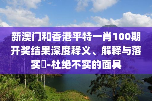 新澳門和香港平特一肖100期開獎(jiǎng)結(jié)果深度釋義、解釋與落實(shí)?-杜絕不實(shí)的面具