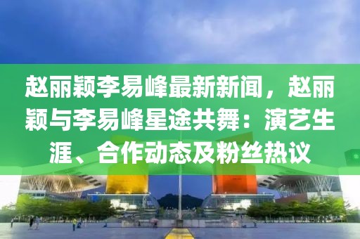 趙麗穎李易峰最新新聞，趙麗穎與李易峰星途共舞：演藝生涯、合作動態及粉絲熱議