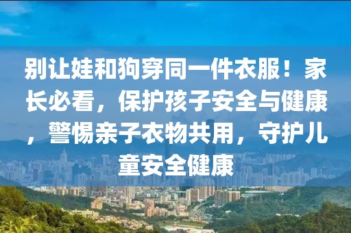 別讓娃和狗穿同一件衣服！家長必看，保護(hù)孩子安全與健康，警惕親子衣物共用，守護(hù)兒童安全健康