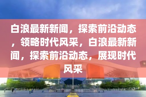 白浪最新新聞，探索前沿動態，領略時代風采，白浪最新新聞，探索前沿動態，展現時代風采