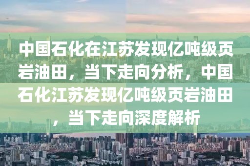 中國石化在江蘇發(fā)現(xiàn)億噸級頁巖油田，當(dāng)下走向分析，中國石化江蘇發(fā)現(xiàn)億噸級頁巖油田，當(dāng)下走向深度解析