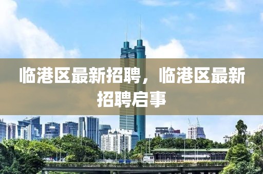 臨港區最新招聘，臨港區最新招聘啟事