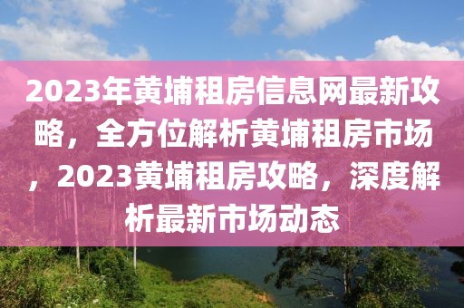 2023年黃埔租房信息網(wǎng)最新攻略，全方位解析黃埔租房市場，2023黃埔租房攻略，深度解析最新市場動態(tài)