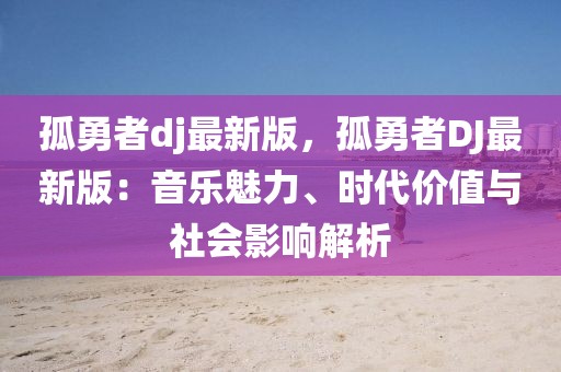 孤勇者dj最新版，孤勇者DJ最新版：音樂魅力、時代價值與社會影響解析