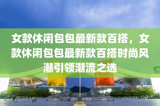 女款休閑包包最新款百搭，女款休閑包包最新款百搭時尚風(fēng)潮引領(lǐng)潮流之選