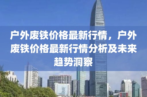 戶外廢鐵價格最新行情，戶外廢鐵價格最新行情分析及未來趨勢洞察