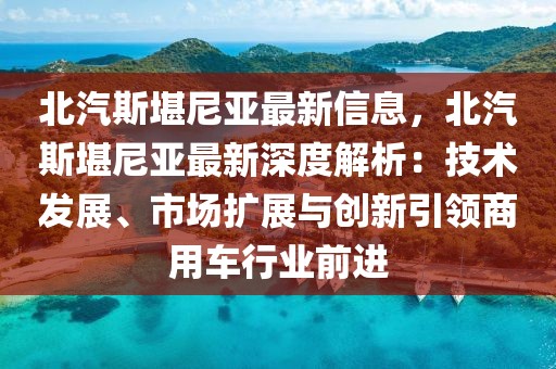北汽斯堪尼亞最新信息，北汽斯堪尼亞最新深度解析：技術發展、市場擴展與創新引領商用車行業前進