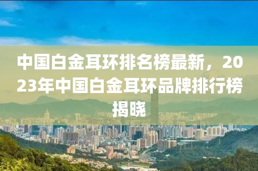 中國白金耳環排名榜最新，2023年中國白金耳環品牌排行榜揭曉