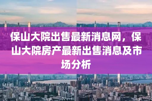 保山大院出售最新消息網(wǎng)，保山大院房產(chǎn)最新出售消息及市場(chǎng)分析