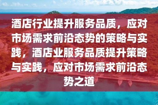 酒店行業提升服務品質，應對市場需求前沿態勢的策略與實踐，酒店業服務品質提升策略與實踐，應對市場需求前沿態勢之道