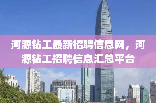 河源鉆工最新招聘信息網，河源鉆工招聘信息匯總平臺
