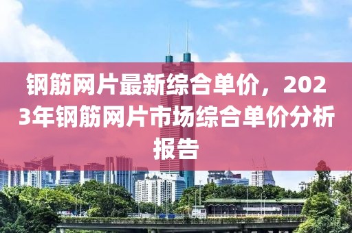 鋼筋網片最新綜合單價，2023年鋼筋網片市場綜合單價分析報告