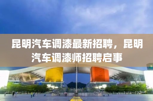 昆明汽車調漆最新招聘，昆明汽車調漆師招聘啟事