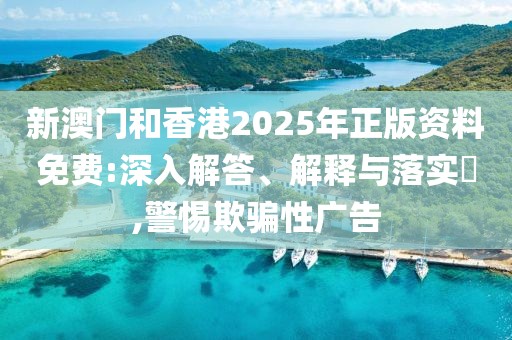 新澳門和香港2025年正版資料免費:深入解答、解釋與落實?,警惕欺騙性廣告