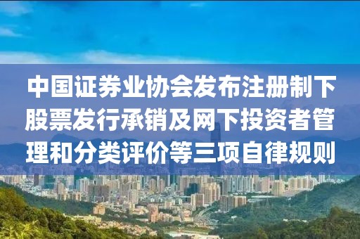 中國證券業協會發布注冊制下股票發行承銷及網下投資者管理和分類評價等三項自律規則