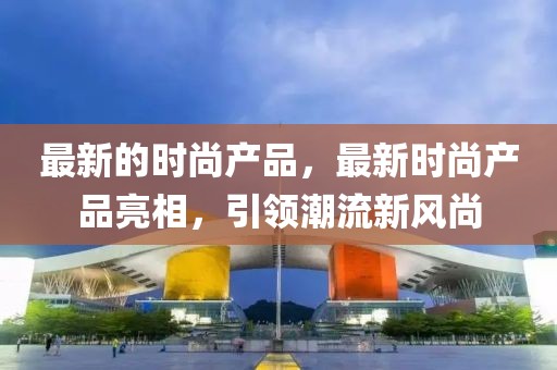 最新的時(shí)尚產(chǎn)品，最新時(shí)尚產(chǎn)品亮相，引領(lǐng)潮流新風(fēng)尚