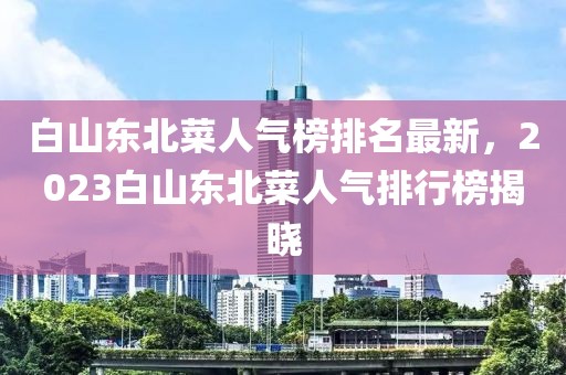 白山東北菜人氣榜排名最新，2023白山東北菜人氣排行榜揭曉
