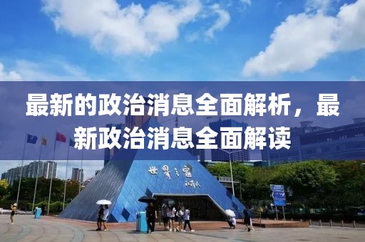 最新的政治消息全面解析，最新政治消息全面解讀