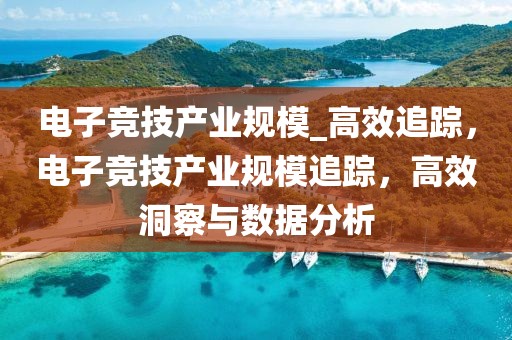 電子競技產(chǎn)業(yè)規(guī)模_高效追蹤，電子競技產(chǎn)業(yè)規(guī)模追蹤，高效洞察與數(shù)據(jù)分析