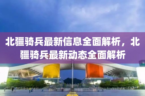 北疆騎兵最新信息全面解析，北疆騎兵最新動(dòng)態(tài)全面解析