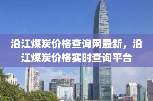 沿江煤炭價格查詢網最新，沿江煤炭價格實時查詢平臺