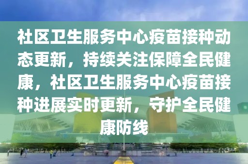 社區衛生服務中心疫苗接種動態更新，持續關注保障全民健康，社區衛生服務中心疫苗接種進展實時更新，守護全民健康防線