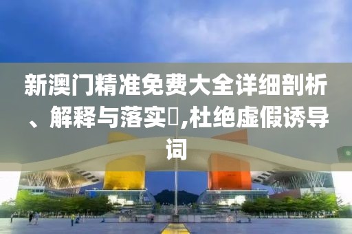 新澳門精準免費大全詳細剖析、解釋與落實?,杜絕虛假誘導詞